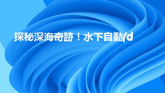 探秘深海奇跡！水下自動(dòng)機(jī)器人的神秘任務(wù)是什么？